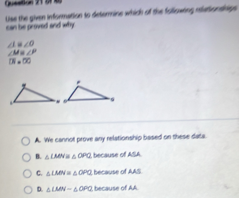 21 4
Use the given information to determine which of the following rlationsinngs 
can be proved and why
∠ L≌ ∠ O
∠ M≌ ∠ P
overline DI=50
A. We cannot prove any relationship based on these data.
B. △ LMN≌ △ OPQ , because of ASA.
C. △ LMN≌ △ OPQ , because of AAS.
D. △ LMNsim △ OPQ , because of AA.