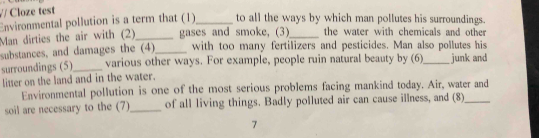 V/ Cloze test 
Environmental pollution is a term that (1)_ to all the ways by which man pollutes his surroundings. 
Man dirties the air with (2)_ gases and smoke, (3)_ the water with chemicals and other 
substances, and damages the (4)_ with too many fertilizers and pesticides. Man also pollutes his 
surroundings (5)_ various other ways. For example, people ruin natural beauty by (6)_ junk and 
litter on the land and in the water. 
Environmental pollution is one of the most serious problems facing mankind today. Air, water and 
soil are necessary to the (7)_ of all living things. Badly polluted air can cause illness, and (8)_ 
7