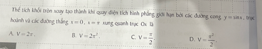 Thể tích khối tròn xoay tạo thành khi quay diện tích hình phẳng giới hạn bởi các đường cong y=sin x , trục
hoành và các đường thẳng x=0, x=π xung quanh trục Ox là
A. V=2π. B. V=2π^2. C. V= π /2 . D. V= π^2/2 .