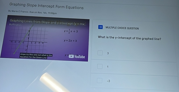 Graphing Slope Intercept Form Equations
By Maria C Franco. Due on Nov. 1st, 11:59pm
Graphing Lines from Slope and y-intercept (y=mx... 
MULTIPLE CHOICE QUESTION
f
y= 1/2 x+3
What is the y-intercept of the graphed line?
y=2x+3
3
y= YouTube
e Green Line
1
-3