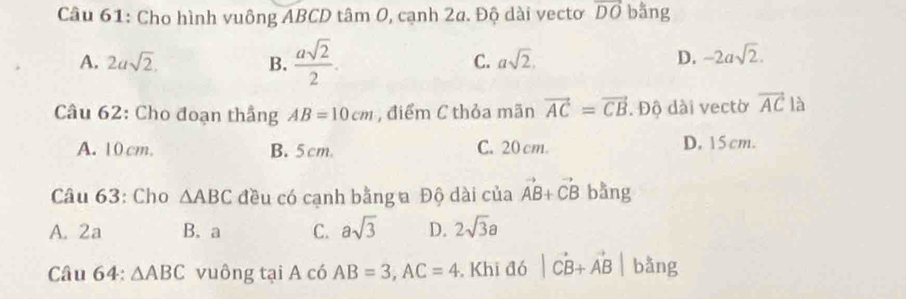 Cho hình vuông ABCD tâm 0, cạnh 2a. Độ dài vectơ vector DO bằng
A. 2asqrt(2). B.  asqrt(2)/2 .
C. asqrt(2). D. -2asqrt(2). 
Câu 62: Cho đoạn thẳng AB=10cm , điểm C thỏa mãn vector AC=vector CB. Độ dài vectờ vector AC là
A. 10 cm. B. 5cm. C. 20 cm. D. 15 cm.
Câu 63: Cho △ ABC đều có cạnh bằng a Độ dài của vector AB+vector CB bằng
A. 2a B. a C. asqrt(3) D. 2sqrt(3)a
Câu 64: △ ABC vuông tại A có AB=3, AC=4. Khi đó |vector CB+vector AB| bǎng