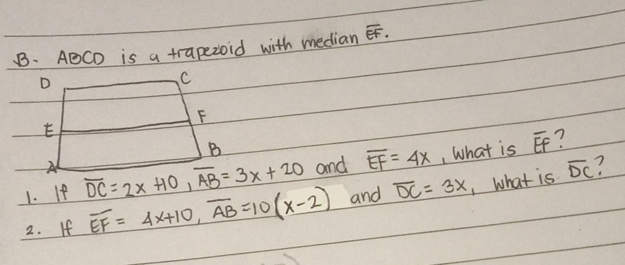 ABCD is a trapezoid with median overline EF
D
C
F
E
B
? 
1. If overline DC=2x+10, overline AB=3x+20 and overline EF=4x , What is overline EF
A 
2. If overline EF=4x+10, overline AB=10(x-2) and overline DC=3x 1what is
overline DC 7