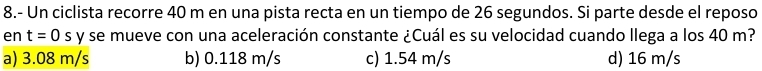 8.- Un ciclista recorre 40 m en una pista recta en un tiempo de 26 segundos. Si parte desde el reposo
en t=0s y se mueve con una aceleración constante ¿Cuál es su velocidad cuando llega a los 40 m?
a) 3.08 m/s b) 0.118 m/s c) 1.54 m/s d) 16 m/s