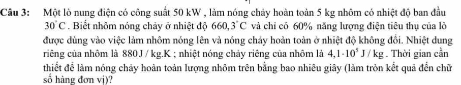 Một lò nung điện có công suất 50 kW , làm nóng chảy hoàn toàn 5 kg nhôm có nhiệt độ ban đầu
30°C. Biết nhôm nóng chảy ở nhiệt độ 660, 3°C và chỉ có 60% năng lượng điện tiêu thụ của lò 
được dùng vào việc làm nhôm nóng lên và nóng chảy hoàn toàn ở nhiệt độ không đổi. Nhiệt dung 
riêng của nhôm là 880J / kg. K; nhiệt nóng chảy riêng của nhôm là 4,1· 10^5J/kg. Thời gian cần 
thiết để làm nóng chảy hoàn toàn lượng nhôm trên bằng bao nhiêu giây (làm tròn kết quả đến chữ 
số hàng đơn vị)?