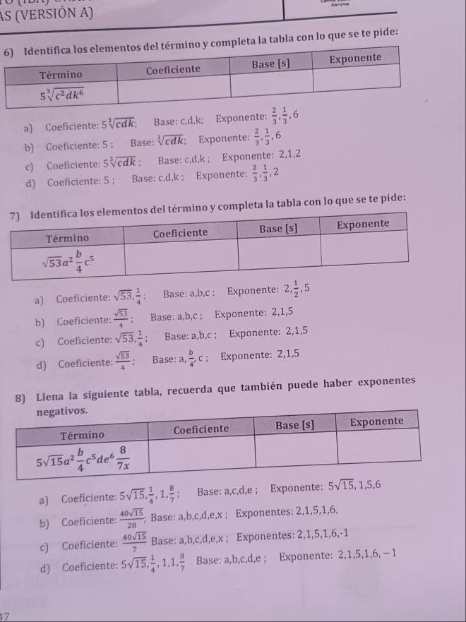 AS (vERSIÓN A)
Deruma
leta la tabla con lo que se te pide:
a) Coeficiente: 5sqrt[3](cdk); Base: c,d,k; Exponente:  2/3 , 1/3 ,6
b) Coeficiente: 5 ; Base: sqrt[3](cdk); Exponente:  2/3 , 1/3 ,6
c) Coeficiente: 5sqrt[3](cdk); Base: c,d,k ; Exponente: 2,1,2
d) Coeficiente: 5 ; Base: c,d,k ; Exponente:  2/3 , 1/3 ,2
mino y completa la tabla con lo que se te pide:
a) Coeficiente: sqrt(53), 1/4  Base: a,b,c ; Exponente: 2, 1/2 ,5
b) Coeficiente:  sqrt(53)/4 ; Base: a,b,c ; Exponente: 2,1,5
c) Coeficiente: sqrt(53), 1/4 ; Base: a,b,c ; Exponente: 2,1,5
d) Coeficiente:  sqrt(53)/4 ; Base: , b/4 ,c; Exponente: 2,1,5
8) Llena la siguiente tabla, recuerda que también puede haber exponentes
a) Coeficiente: 5sqrt(15), 1/4 ,1, 8/7 ; Base: a,c,d,e ; Exponente: 5sqrt(15),1,5,6
b) Coeficiente:  40sqrt(15)/28 ;; Base: a,b,c,d,e,x ; Exponentes: 2,1,5,1,6,
c) Coeficiente:  40sqrt(15)/7  Base: a,b,c,d, e,x ; Exponentes: 2,1,5,1,6,-1
d) Coeficiente: 5sqrt(15), 1/4 ,1,1, 8/7  Base: a,b,c,d,e ; Exponente: 2,1,5,1,6, −1
17