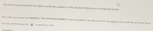 Use the three points from the table to write the equation of the parabola that passes through the points 
Note Enter your answer and SHOW ALL THE STEPS NECESSARY to solve this problem in the space provided. You will not receive credit without all work shown 
(You may use the image icon to upload your work)