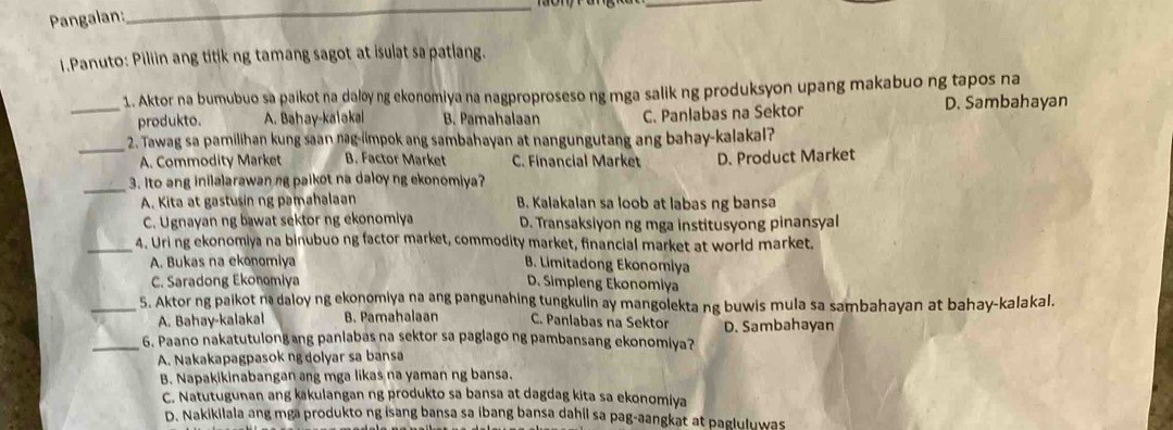 Pangalan:
_
_
1.Panuto: Piliin ang titik ng tamang sagot at isulat sa patlang.
1. Aktor na bumubuo sa paikot na daløy ng ekonomiya na nagproproseso ng mga salik ng produksyon upang makabuo ng tapos na
_produkto. A. Bahay-kalakal B. Pamahalaan C. Panlabas na Sektor D. Sambahayan
_
2. Tawag sa pamilihan kung saan nag-iimpok ang sambahayan at nangungutang ang bahay-kalakal?
A. Commodity Market B. Factor Market C. Financial Market D. Product Market
_
3. Ito ang inilalarawan ng paikot na daloy ng ekonomiya?
A. Kita at gastusin ng pamahalaan B. Kalakalan sa loob at labas ng bansa
C. Ugnayan ng bawat sektor ng ekonomiya D. Transaksiyon ng mga institusyong pinansyal
_4. Uri ng ekonomiya na binubuo ng factor market, commodity market, financial market at world market.
A. Bukas na ekonomiya B. Limitadong Ekonomiya
C. Saradong Ekonomiya D. Simpleng Ekonomiya
_5. Aktor ng paikot n daloy ng ekonomiya na ang pangunahing tungkulin ay mangolekta ng buwis mula sa sambahayan at bahay-kalakal.
A. Bahay-kalakal B. Pamahalaan C. Panlabas na Sektor
_6. Paano nakatutulong ang panlabas na sektor sa paglago ng pambansang ekonomiya? D. Sambahayan
A. Nakakapagpasok ng dolyar sa bansa
B. Napakikinabangan ang mga likas na yaman ng bansa.
C. Natutugunan ang kakulangan ng produkto sa bansa at dagdag kita sa ekonomiya
D. Nakikilala ang mga produkto ng isang bansa sa ibang bansa dahil sa pag-aangkat at pagluluwas