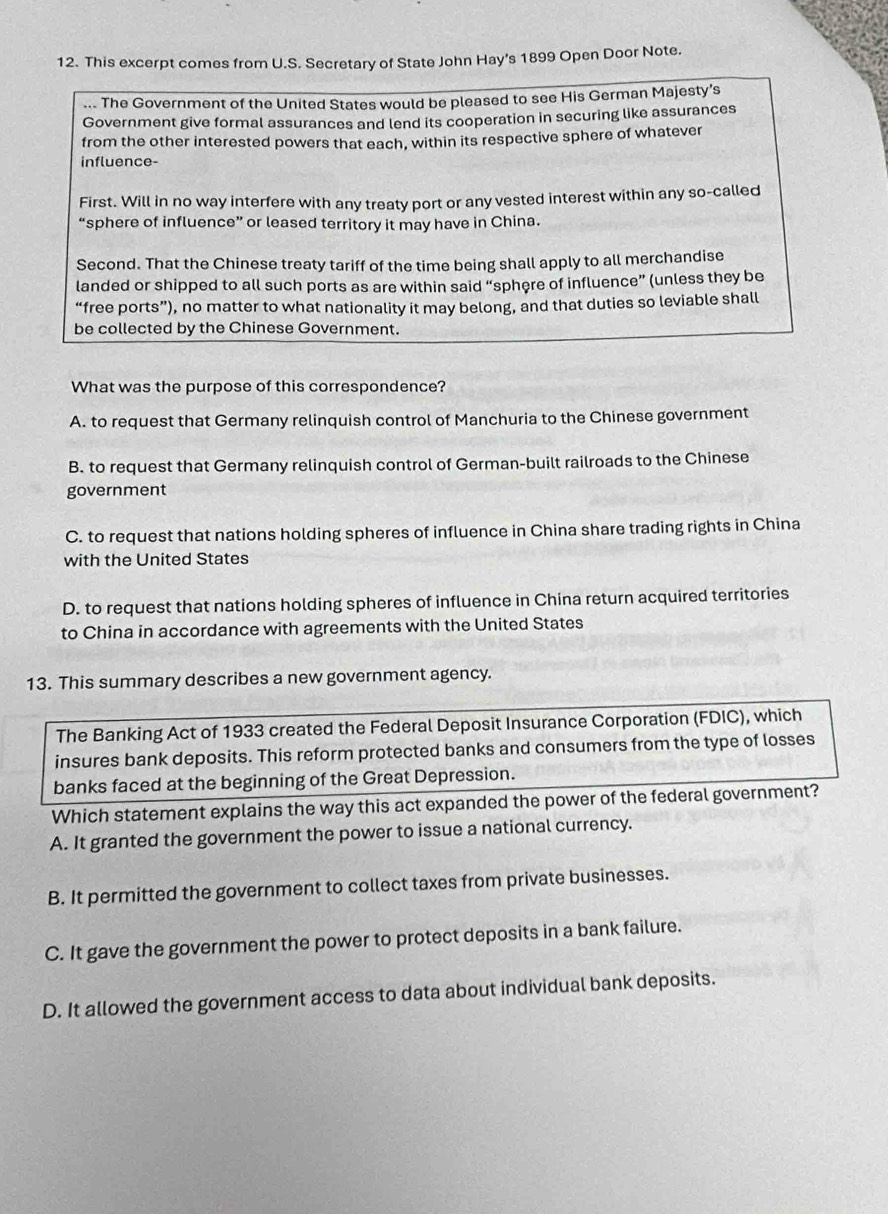 This excerpt comes from U.S. Secretary of State John Hay's 1899 Open Door Note.
... The Government of the United States would be pleased to see His German Majesty’s
Government give formal assurances and lend its cooperation in securing like assurances
from the other interested powers that each, within its respective sphere of whatever
influence-
First. Will in no way interfere with any treaty port or any vested interest within any so-called
“sphere of influence” or leased territory it may have in China.
Second. That the Chinese treaty tariff of the time being shall apply to all merchandise
landed or shipped to all such ports as are within said “sphere of influence” (unless they be
“free ports”), no matter to what nationality it may belong, and that duties so leviable shall
be collected by the Chinese Government.
What was the purpose of this correspondence?
A. to request that Germany relinquish control of Manchuria to the Chinese government
B. to request that Germany relinquish control of German-built railroads to the Chinese
government
C. to request that nations holding spheres of influence in China share trading rights in China
with the United States
D. to request that nations holding spheres of influence in China return acquired territories
to China in accordance with agreements with the United States
13. This summary describes a new government agency.
The Banking Act of 1933 created the Federal Deposit Insurance Corporation (FDIC), which
insures bank deposits. This reform protected banks and consumers from the type of losses
banks faced at the beginning of the Great Depression.
Which statement explains the way this act expanded the power of the federal government?
A. It granted the government the power to issue a national currency.
B. It permitted the government to collect taxes from private businesses.
C. It gave the government the power to protect deposits in a bank failure.
D. It allowed the government access to data about individual bank deposits.