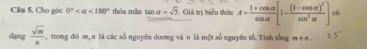 Cho góc 0° <180° thỏa mãn tan alpha =sqrt(5). Giá trị biểu thức A= (1+cos alpha )/sin alpha  [1-frac (1-cos alpha )^2sin^2alpha ] có 
dạng  sqrt(m)/n  , trong đó m, π là các số nguyên dương và π là một số nguyên tố. Tính tổng m+n.