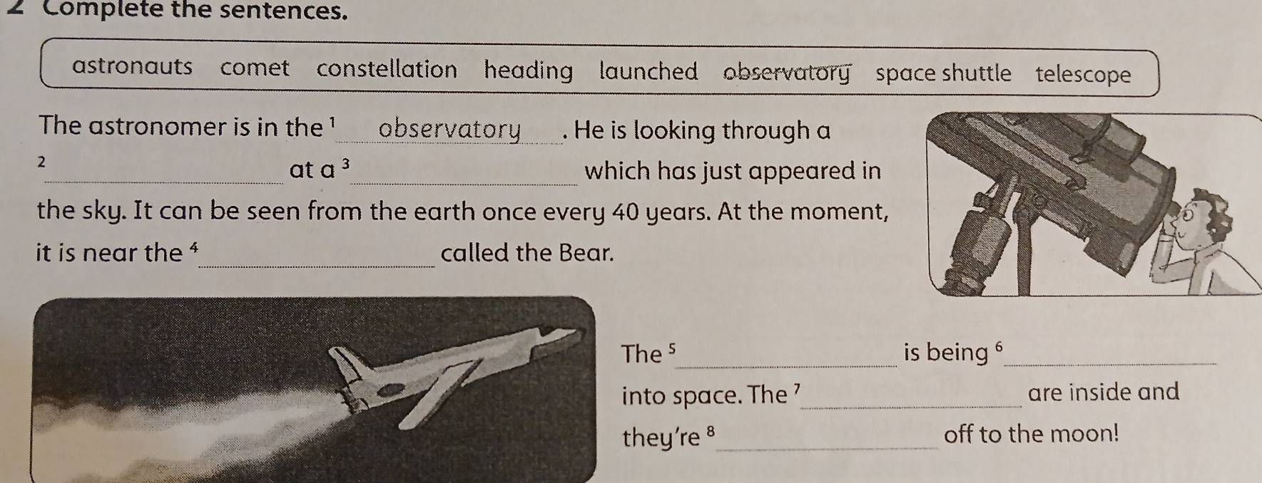 Complete the sentences. 
astronauts comet constellation heading launched observatory space shuttle telescope 
The astronomer is in the ¹_ observatory _. He is looking through a 
2 
_at a^3 _ which has just appeared in 
the sky. It can be seen from the earth once every 40 years. At the moment, 
_ 
it is near the ¹ called the Bear. 
The ⁵_ is being _ 
into space. The _are inside and 
they're §_ off to the moon!