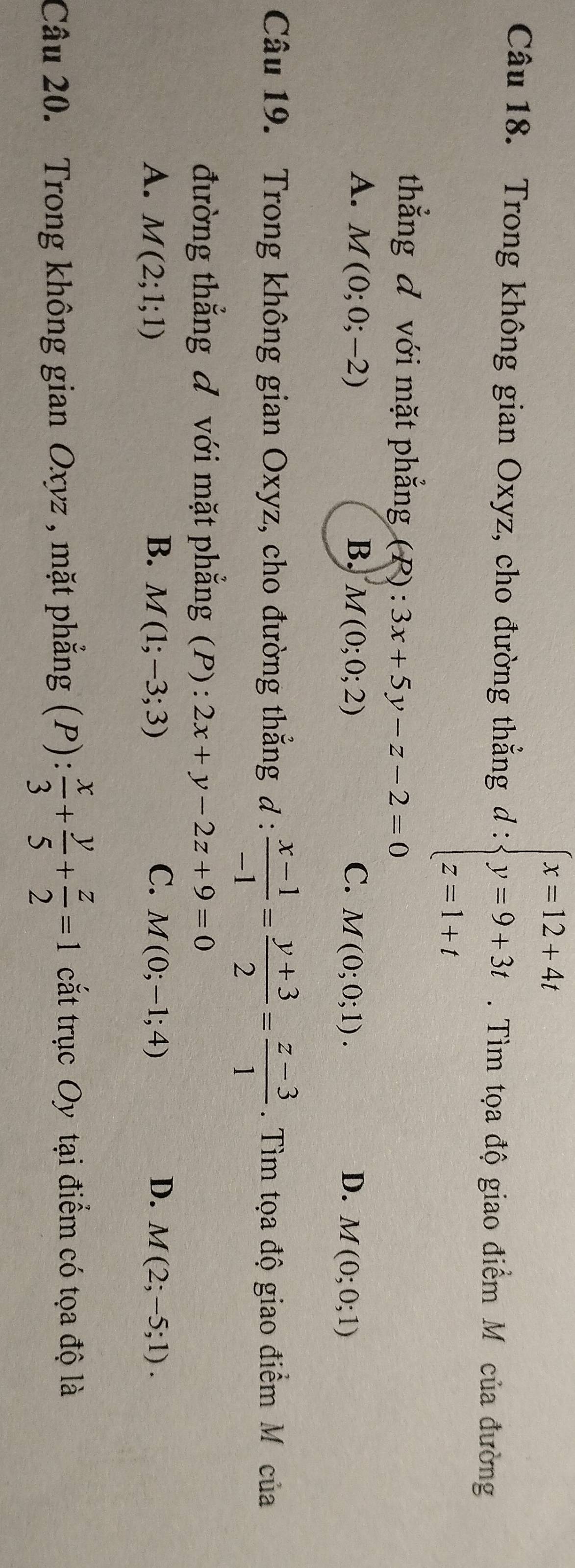 Trong không gian Oxyz, cho đường thẳng d : beginarrayl x=12+4t y=9+3t z=1+tendarray.. Tìm tọa độ giao điểm Mô của đường
thẳng đ với mặt phẳng (P) : . 3x+5y-z-2=0
A. M(0;0;-2) B. M(0;0;2) C. M(0;0;1). D. M(0;0;1)
Câu 19. Trong không gian Oxyz, cho đường thẳng đ :  (x-1)/-1 = (y+3)/2 = (z-3)/1 . Tìm tọa độ giao điểm M của
đường thẳng đ với mặt phẳng (P): 2x+y-2z+9=0
A. M(2;1;1) B. M(1;-3;3) C. M(0;-1;4) D. M(2;-5;1). 
Câu 20. Trong không gian Oxyz , mặt phẳng (P):  x/3 + y/5 + z/2 =1 cắt trục Oy tại điểm có tọa độ là