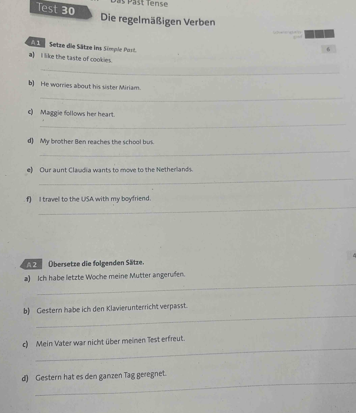 as Päst Tense 
Test 30 
Die regelmäßigen Verben 
Setews hgunits 
A1 Setze die Sätze ins Simple Past. 
6 
a) I like the taste of cookies. 
_ 
_ 
b) He worries about his sister Miriam. 
_ 
c) Maggie follows her heart. 
_ 
d) My brother Ben reaches the school bus. 
_ 
e) Our aunt Claudia wants to move to the Netherlands. 
_ 
_ 
f) I travel to the USA with my boyfriend. 
4 
A 2 Übersetze die folgenden Sätze. 
_ 
a) Ich habe letzte Woche meine Mutter angerufen. 
_ 
b) Gestern habe ich den Klavierunterricht verpasst. 
_ 
c) Mein Vater war nicht über meinen Test erfreut. 
_ 
d) Gestern hat es den ganzen Tag geregnet.