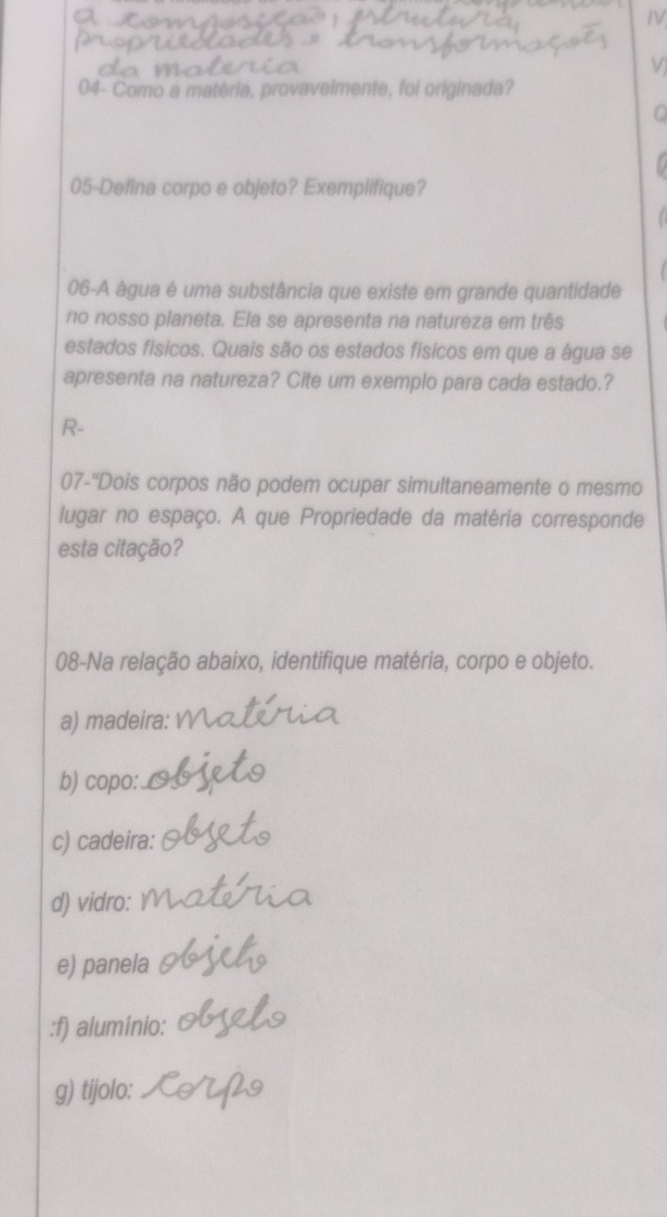 IV 
V 
04- Como a matéria, provavelmente, foi originada? 
05-Defina corpo e objeto? Exemplifique? 
06-A água é uma substância que existe em grande quantidade 
no nosso planeta. Ela se apresenta na natureza em três 
estados físicos. Quais são os estados físicos em que a água se 
apresenta na natureza? Cite um exemplo para cada estado.? 
R- 
07-''Dois corpos não podem ocupar simultaneamente o mesmo 
lugar no espaço. A que Propriedade da matéria corresponde 
esta citação? 
08-Na relação abaixo, identifique matéria, corpo e objeto. 
a) madeira: 
b) copo: 
c) cadeira: 
d) vidro: 
e) panela 
:f) alumínio: 
g) tijolo: