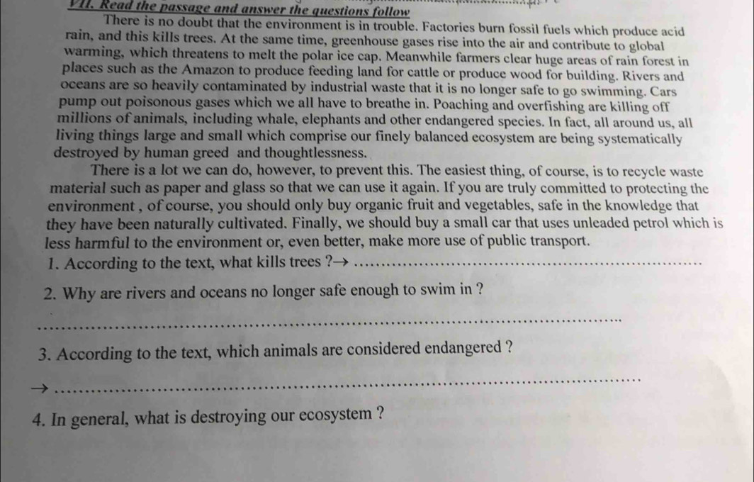 Read the passage and answer the questions follow 
There is no doubt that the environment is in trouble. Factories burn fossil fuels which produce acid 
rain, and this kills trees. At the same time, greenhouse gases rise into the air and contribute to global 
warming, which threatens to melt the polar ice cap. Meanwhile farmers clear huge areas of rain forest in 
places such as the Amazon to produce feeding land for cattle or produce wood for building. Rivers and 
oceans are so heavily contaminated by industrial waste that it is no longer safe to go swimming. Cars 
pump out poisonous gases which we all have to breathe in. Poaching and overfishing are killing off 
millions of animals, including whale, elephants and other endangered species. In fact, all around us, all 
living things large and small which comprise our finely balanced ecosystem are being systematically 
destroyed by human greed and thoughtlessness. 
There is a lot we can do, however, to prevent this. The easiest thing, of course, is to recycle waste 
material such as paper and glass so that we can use it again. If you are truly committed to protecting the 
environment , of course, you should only buy organic fruit and vegetables, safe in the knowledge that 
they have been naturally cultivated. Finally, we should buy a small car that uses unleaded petrol which is 
less harmful to the environment or, even better, make more use of public transport. 
1. According to the text, what kills trees ?_ 
2. Why are rivers and oceans no longer safe enough to swim in ? 
_ 
3. According to the text, which animals are considered endangered ? 
_ 
4. In general, what is destroying our ecosystem ?