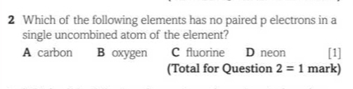 Which of the following elements has no paired p electrons in a
single uncombined atom of the element?
A carbon B oxygen C fluorine D neon [1]
(Total for Question 2=1 mark)