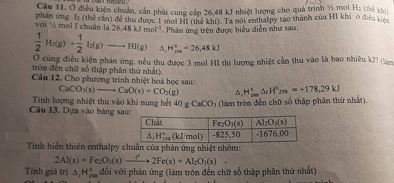 Ở điều kiện chuẩn, cần phải cung cấp 26,48 kJ nhiệt lượng cho quá trình ½ mol H_2 (thể khí)
phản ứng I_2 (thể răn) để thu được 1 mol HI (thể khí). Ta nói enthalpy tạo thành của HI khí ở điều kiện
với ½ mol I chuần là 26,48kJmol^(-1) Phản ứng trên được biểu diễn như sau:
 1/2 H_2(g)+ 1/2 I_2(g)to HI(g) △ _rH_(298)°=26,48kJ
Ở cùng điều kiện phản ứng, nếu thu được 3 mol HI thì lượng nhiệt cần thu vào là bao nhiêu kJ? (làm
tròn đến chữ số thập phân thứ nhất).
Câu 12. Cho phương trình nhiệt hoá học sau:
CaCO_3(s)to CaO(s)+CO_2(g)
△ _rH_(298)°△ _fH^0_298=+178,29kJ
Tính lượng nhiệt thu vào khi nung hết 40gCaCO_3 (làm tròn đến chữ số thập phân thứ nhất).
Câu 13. Dựa vào bảng sau
Tính biến thiên enthalpy chuẩn của phản ứng nhiệt nhôm:
2Al(s)+Fe_2O_3(s)xrightarrow t°2Fe(s)+Al_2O_3(s),
Tính giá trị △ _rH_(298)^o đối với phản ứng (làm tròn đến chữ số thập phân thứ nhất)