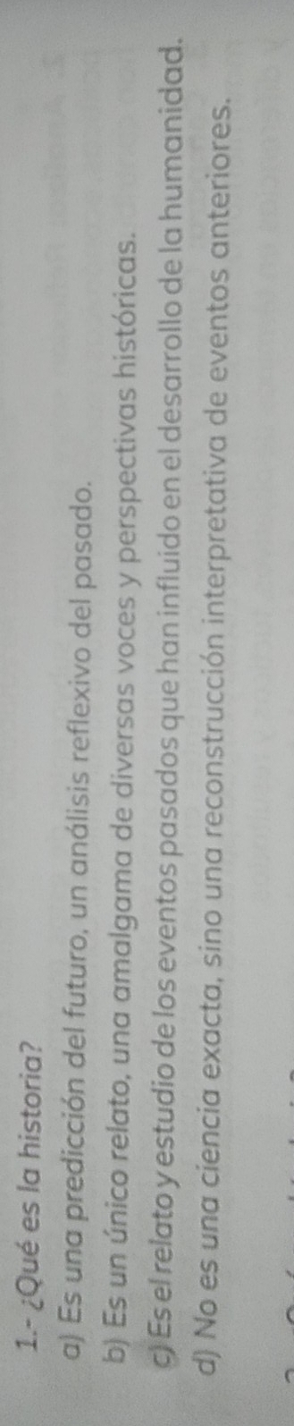 1.- ¿Qué es la historia?
a) Es una predicción del futuro, un análisis reflexivo del pasado.
b) Es un único relato, una amalgama de diversas voces y perspectivas históricas.
c) Es el relato y estudio de los eventos pasados que han influido en el desarrollo de la humanidad.
d) No es una ciencia exacta, sino una reconstrucción interpretativa de eventos anteriores.