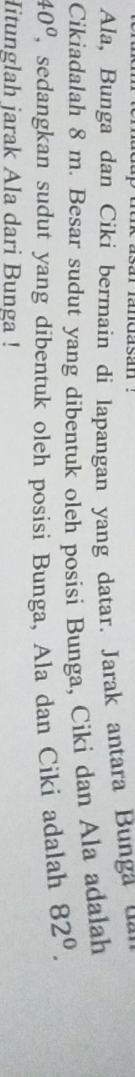 landasán ' 
Ala, Bunga dan Ciki bermain di lapangan yang datar. Jarak antara Bunga 
Cikiadalah 8 m. Besar sudut yang dibentuk oleh posisi Bunga, Ciki dan Ala adalah
40° , sedangkan sudut yang dibentuk oleh posisi Bunga, Ala dan Ciki adalah 82^0. 
Hitunglah jarak Ala dari Bunga !
