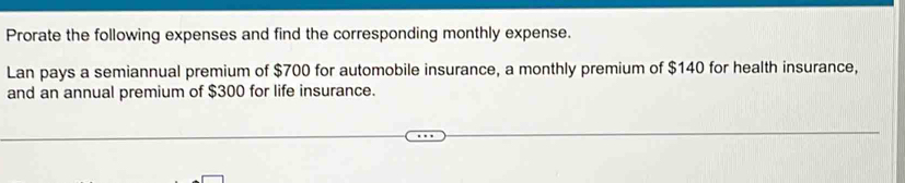 Prorate the following expenses and find the corresponding monthly expense. 
Lan pays a semiannual premium of $700 for automobile insurance, a monthly premium of $140 for health insurance, 
and an annual premium of $300 for life insurance.