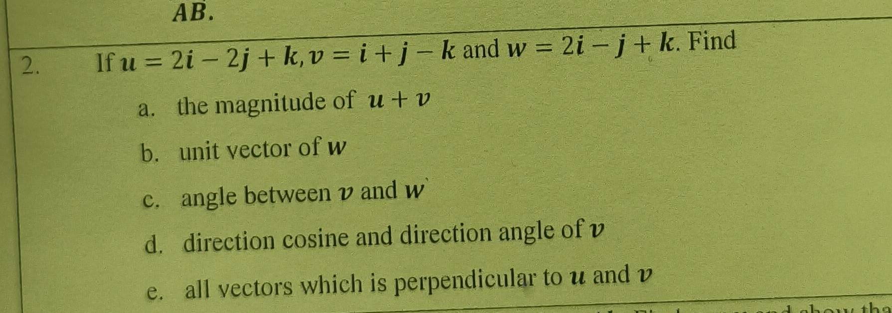 AB. 
2. If u=2i-2j+k, v=i+j-k and w=2i-j+k. Find 
a. the magnitude of u+v
b. unit vector of w
c. angle between v and w
d. direction cosine and direction angle of v
e. all vectors which is perpendicular to u and v