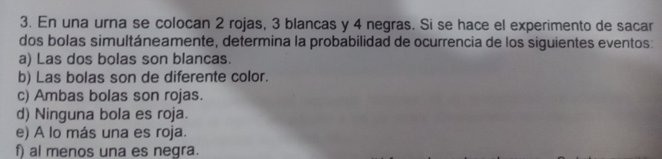 En una urna se colocan 2 rojas, 3 blancas y 4 negras. Si se hace el experimento de sacar
dos bolas simultáneamente, determina la probabilidad de ocurrencia de los siguientes eventos:
a) Las dos bolas son blancas.
b) Las bolas son de diferente color.
c) Ambas bolas son rojas.
d) Ninguna bola es roja.
e) A lo más una es roja.
f) al menos una es negra.