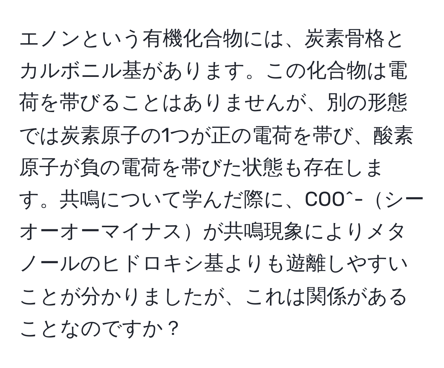 エノンという有機化合物には、炭素骨格とカルボニル基があります。この化合物は電荷を帯びることはありませんが、別の形態では炭素原子の1つが正の電荷を帯び、酸素原子が負の電荷を帯びた状態も存在します。共鳴について学んだ際に、COO^-シーオーオーマイナスが共鳴現象によりメタノールのヒドロキシ基よりも遊離しやすいことが分かりましたが、これは関係があることなのですか？