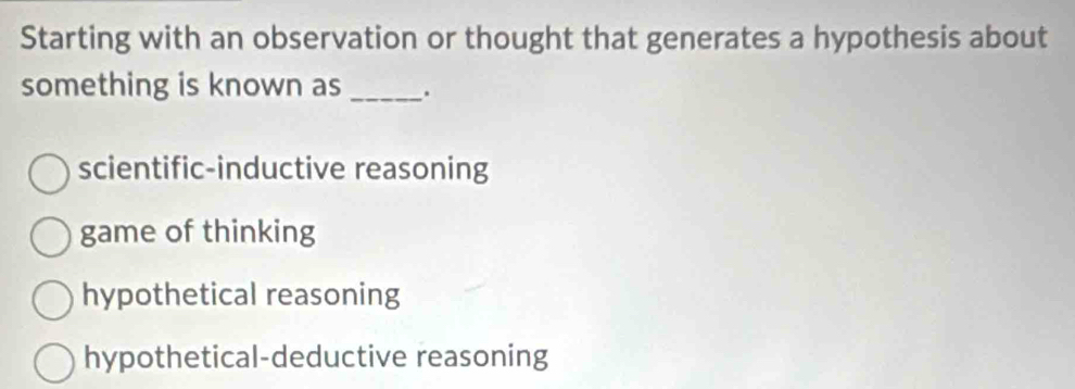 Starting with an observation or thought that generates a hypothesis about
something is known as _.
scientific-inductive reasoning
game of thinking
hypothetical reasoning
hypothetical-deductive reasoning