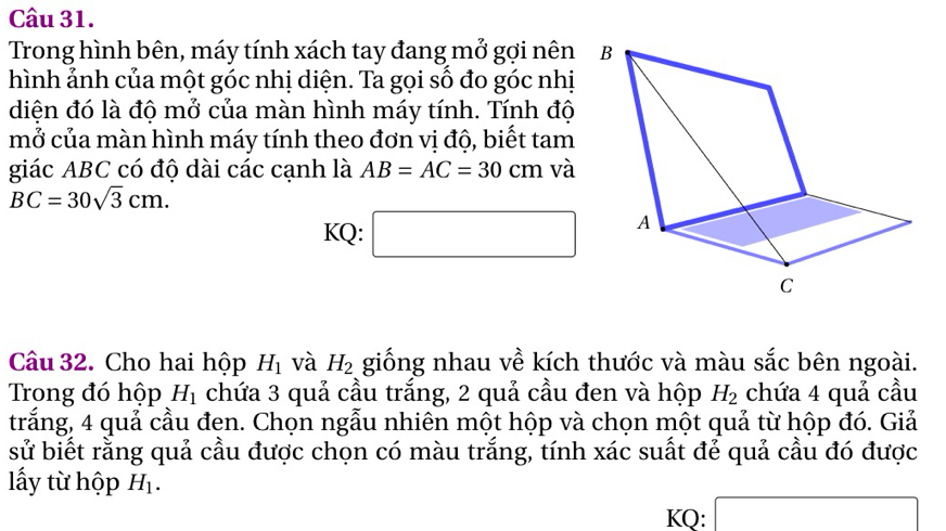 Trong hình bên, máy tính xách tay đang mở gợi nên 
hình ảnh của một góc nhị diện. Ta gọi số đo góc nhị 
diện đó là độ mở của màn hình máy tính. Tính độ 
mở của màn hình máy tính theo đơn vị độ, biết tam 
giác ABC có độ dài các cạnh là AB=AC=30cm và
BC=30sqrt(3)cm. 
□  
KQ: ^ 
Câu 32. Cho hai hộp H_1 và H_2 giống nhau về kích thước và màu sắc bên ngoài. 
Trong đó hộp H_1 chứa 3 quả cầu trắng, 2 quả cầu đen và hộp H_2 chứa 4 quả cầu 
trắng, 4 quả cầu đen. Chọn ngẫu nhiên một hộp và chọn một quả từ hộp đó. Giả 
sử biết rằng quả cầu được chọn có màu trắng, tính xác suất đẻ quả cầu đó được 
lấy từ hộp H_1. 
KQ: