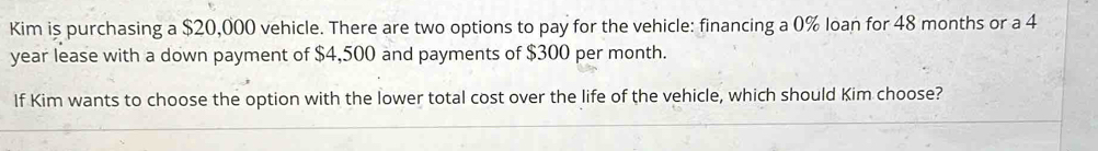 Kim is purchasing a $20,000 vehicle. There are two options to pay for the vehicle: financing a 0% loan for 48 months or a 4
year lease with a down payment of $4,500 and payments of $300 per month. 
If Kim wants to choose the option with the lower total cost over the life of the vehicle, which should Kim choose?