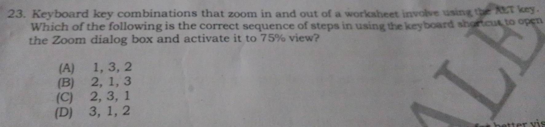 Keyboard key combinations that zoom in and out of a worksheet involve using the AT key.
Which of the following is the correct sequence of steps in using the keyboard shortcut to open
the Zoom dialog box and activate it to 75% view?
(A) 1, 3, 2
(B) 2, 1, 3
(C) 2, 3, 1
(D) 3, 1, 2