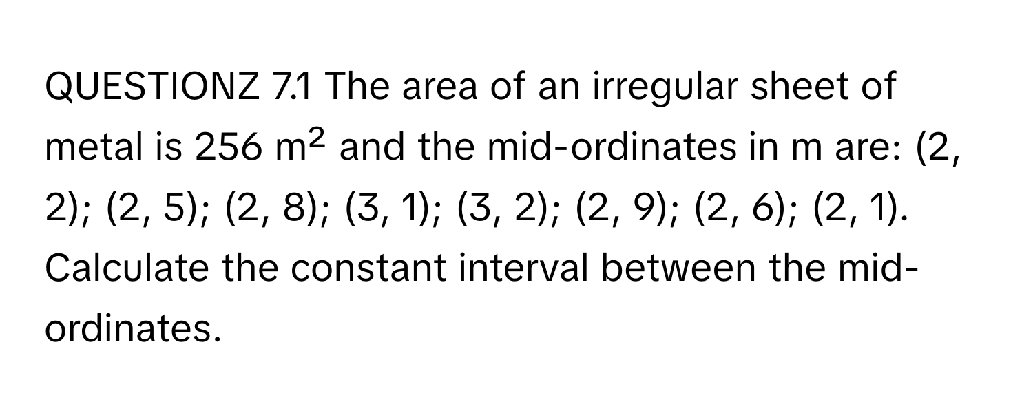 QUESTIONZ 7.1 The area of an irregular sheet of metal is 256 m² and the mid-ordinates in m are: (2, 2); (2, 5); (2, 8); (3, 1); (3, 2); (2, 9); (2, 6); (2, 1). Calculate the constant interval between the mid-ordinates.