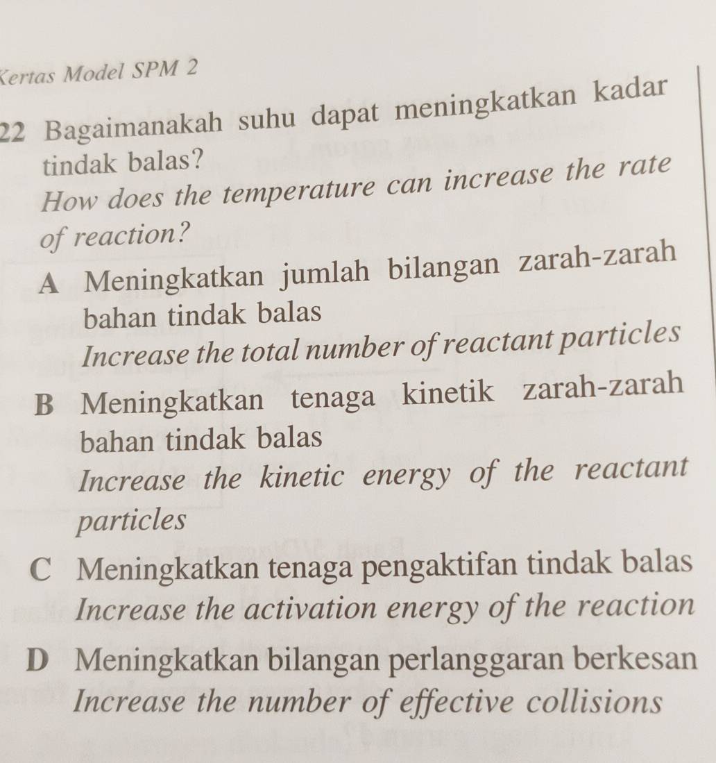 Kertas Model SPM 2
22 Bagaimanakah suhu dapat meningkatkan kadar
tindak balas?
How does the temperature can increase the rate
of reaction?
A Meningkatkan jumlah bilangan zarah-zarah
bahan tindak balas
Increase the total number of reactant particles
B Meningkatkan tenaga kinetik zarah-zarah
bahan tindak balas
Increase the kinetic energy of the reactant
particles
C Meningkatkan tenaga pengaktifan tindak balas
Increase the activation energy of the reaction
D Meningkatkan bilangan perlanggaran berkesan
Increase the number of effective collisions