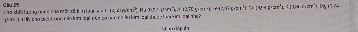 Cho khối lượng riêng của một số kim loại sau Li(0,53g/cm^3) , Na (0,97g/cm^3), Al(2,70g/cm^3) , Fe (7,87g/cm^3), Cu(8,94g/cm^3), K(0,86g/cm^3), Mg(1,74
g/cm^3) 0. Hãy cho biết trong các kim loại trên có bao nhiêu kim loại thuộc loại kim loại nhẹ? 
Nhập đáp án