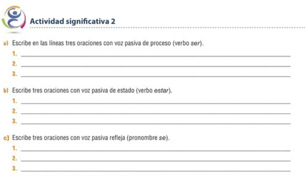 Actividad significativa 2 
al Escribe en las líneas tres oraciones con voz pasiva de proceso (verbo ser). 
1._ 
2._ 
3._ 
b Escribe tres oraciones con voz pasiva de estado (verbo estar). 
1._ 
2._ 
3._ 
c) Escribe tres oraciones con voz pasiva refleja (pronombre se). 
1._ 
2._ 
3._