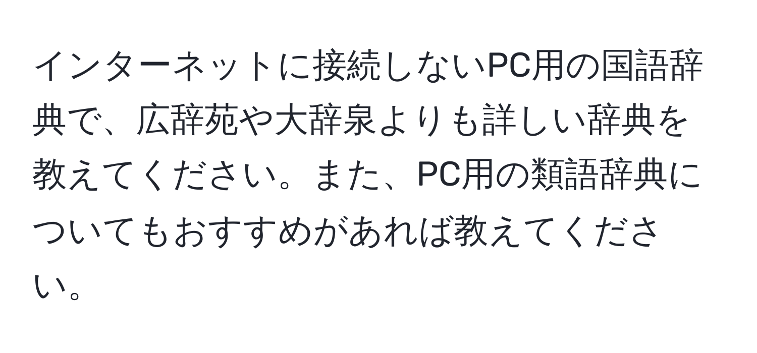 インターネットに接続しないPC用の国語辞典で、広辞苑や大辞泉よりも詳しい辞典を教えてください。また、PC用の類語辞典についてもおすすめがあれば教えてください。