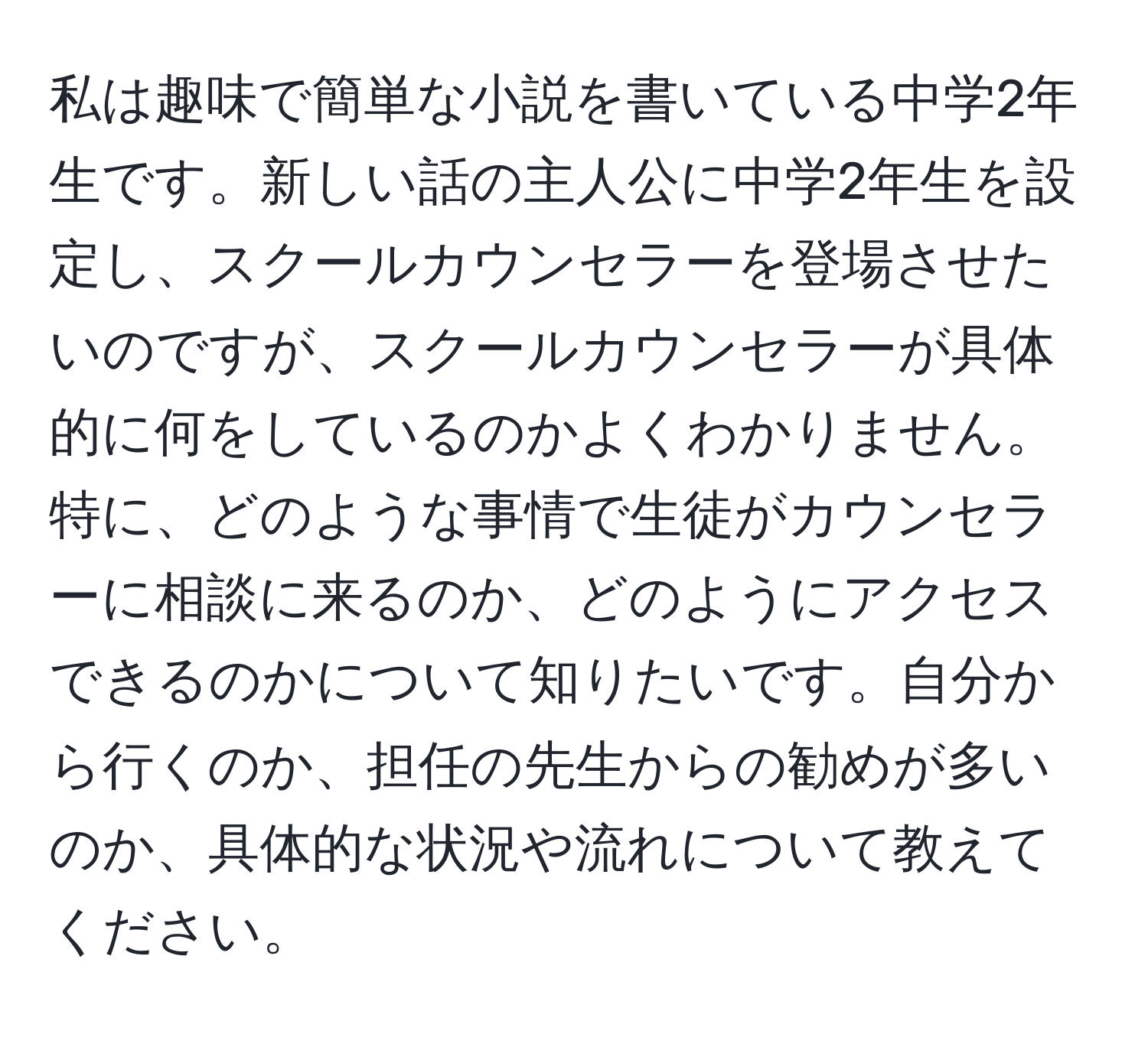 私は趣味で簡単な小説を書いている中学2年生です。新しい話の主人公に中学2年生を設定し、スクールカウンセラーを登場させたいのですが、スクールカウンセラーが具体的に何をしているのかよくわかりません。特に、どのような事情で生徒がカウンセラーに相談に来るのか、どのようにアクセスできるのかについて知りたいです。自分から行くのか、担任の先生からの勧めが多いのか、具体的な状況や流れについて教えてください。