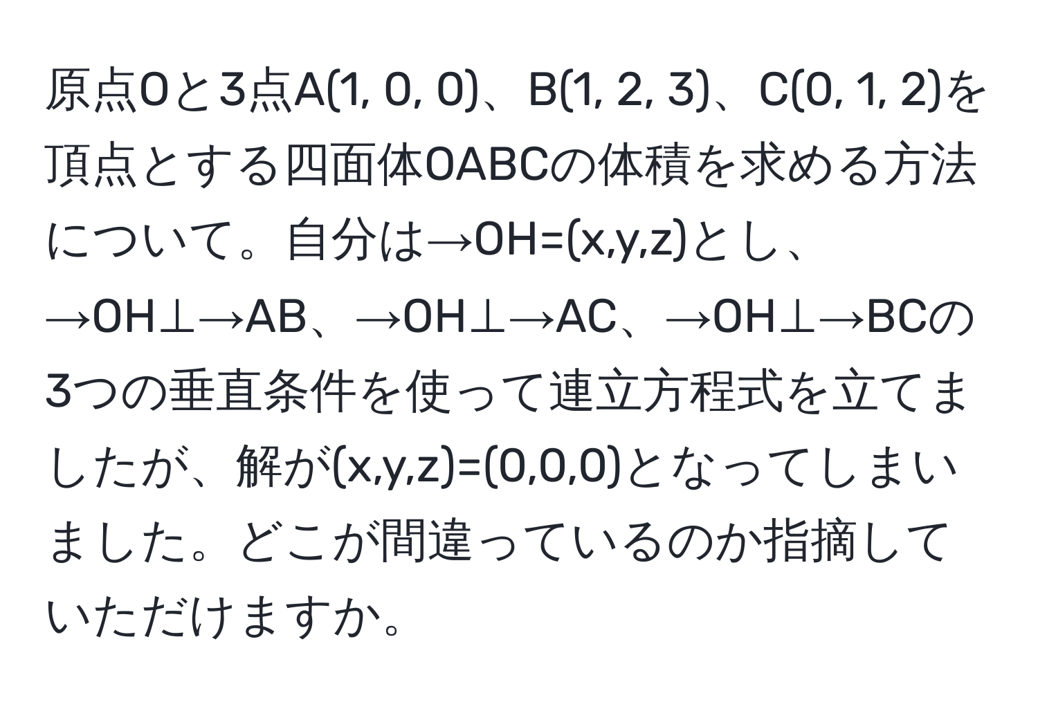 原点Oと3点A(1, 0, 0)、B(1, 2, 3)、C(0, 1, 2)を頂点とする四面体OABCの体積を求める方法について。自分は→OH=(x,y,z)とし、→OH⊥→AB、→OH⊥→AC、→OH⊥→BCの3つの垂直条件を使って連立方程式を立てましたが、解が(x,y,z)=(0,0,0)となってしまいました。どこが間違っているのか指摘していただけますか。