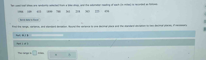 Ten used trail bikes are randomly selected from a bike shop, and the odometer reading of each (in miles) is recorded as follows.
1906 109 653 1899 788 361 218 363 223 656
Send data to Excel 
Find the range, variance, and standard deviation. Round the variance to one decimal place and the standard deviation to two decimal places, if necessary. 
Part: 0 / 3 
Part 1 of 3 
The range is □ miles. × 5