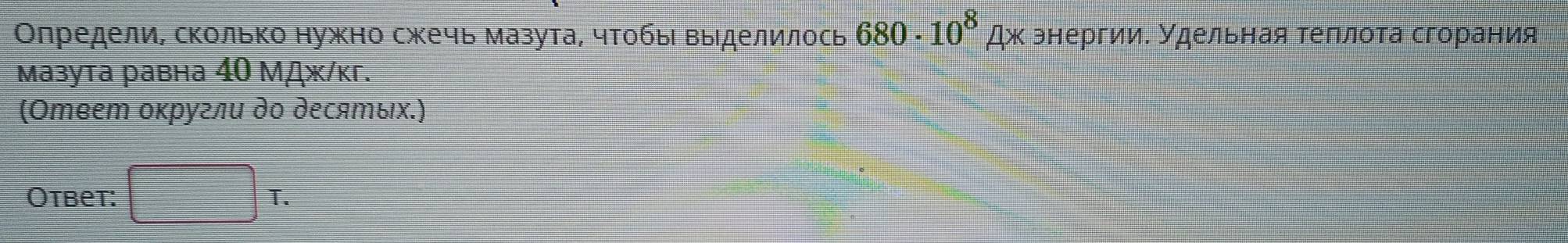 Олредели, сколько нужно сжечь мазута, чтобы выделилось 680· 10^8Ax энергии. Удельная теπлота сгорания 
Mазута равна 40 Μāж/κг. 
(Ответ оκругли до десяエых.) 
Otbet: □ T.