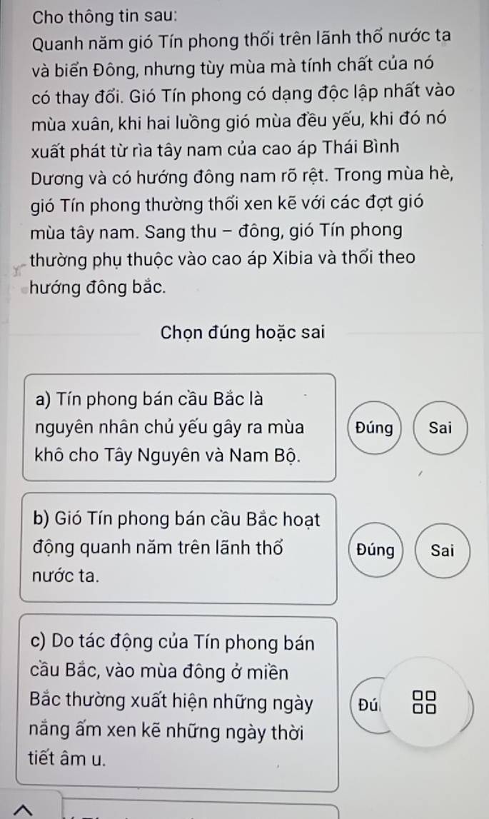 Cho thông tin sau:
Quanh năm gió Tín phong thổi trên lãnh thổ nước ta
và biển Đông, nhưng tùy mùa mà tính chất của nó
có thay đổi. Gió Tín phong có dạng độc lập nhất vào
mùa xuân, khi hai luồng gió mùa đều yếu, khi đó nó
xuất phát từ rìa tây nam của cao áp Thái Bình
Dương và có hướng đông nam rõ rệt. Trong mùa hè,
gió Tín phong thường thổi xen kẽ với các đợt gió
mùa tây nam. Sang thu - đông, gió Tín phong
thường phụ thuộc vào cao áp Xibia và thổi theo
hướng đông bắc.
Chọn đúng hoặc sai
a) Tín phong bán cầu Bắc là
nguyên nhân chủ yếu gây ra mùa Đúng Sai
khô cho Tây Nguyên và Nam Bộ.
b) Gió Tín phong bán cầu Bắc hoạt
động quanh năm trên lãnh thổ Đúng Sai
nước ta.
c) Do tác động của Tín phong bán
cầu Bắc, vào mùa đông ở miền
Bắc thường xuất hiện những ngày Đú n
n
nắng ấm xen kẽ những ngày thời
tiết âm u.