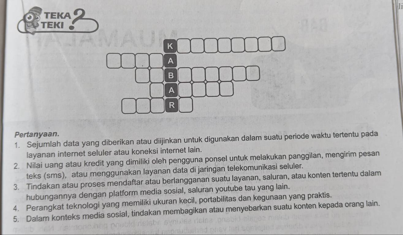 li 
TEKA 
TEKI 
K 
A 
B 
A 
R 
Pertanyaan. 
1. Sejumlah data yang diberikan atau diijinkan untuk digunakan dalam suatu periode waktu tertentu pada 
layanan internet seluler atau koneksi internet lain. 
2. Nilai uang atau kredit yang dimiliki oleh pengguna ponsel untuk melakukan panggilan, mengirim pesan 
teks (sms), atau menggunakan layanan data di jaringan telekomunikasi seluler. 
3. Tindakan atau proses mendaftar atau berlangganan suatu layanan, saluran, atau konten tertentu dalam 
hubungannya dengan platform media sosial, saluran youtube tau yang lain. 
4. Perangkat teknologi yang memiliki ukuran kecil, portabilitas dan kegunaan yang praktis. 
5. Dalam konteks media sosial, tindakan membagikan atau menyebarkan suatu konten kepada orang lain.