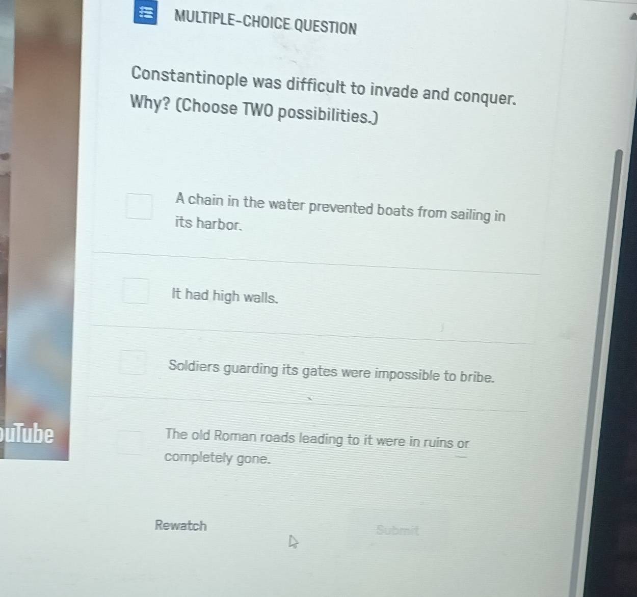 MULTIPLE-CHOICE QUESTION
Constantinople was difficult to invade and conquer.
Why? (Choose TWO possibilities.)
A chain in the water prevented boats from sailing in
its harbor.
It had high walls.
Soldiers guarding its gates were impossible to bribe.
uTube The old Roman roads leading to it were in ruins or
completely gone.
Rewatch Submit