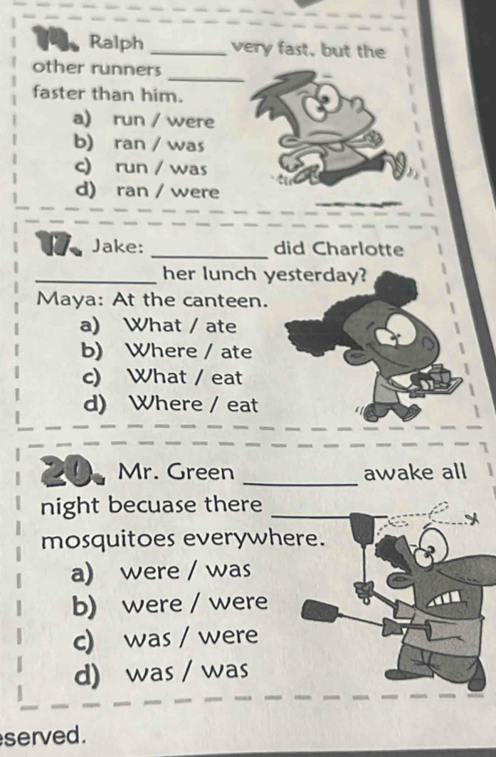 Ralph _very fast, but the
_
other runners
faster than him.
a) run / were
b) ran / was
c) run / was
d) ran / were
1 Jake: _did Charlotte
_her lunch yesterday?
Maya: At the canteen.
a) What / ate
b) Where / ate
c) What / eat
d) Where / eat
Mr. Green _awake all
night becuase there_
_
mosquitoes everywhere.
a) were / was
b) were / were
c) was / were
d) was / was
served.