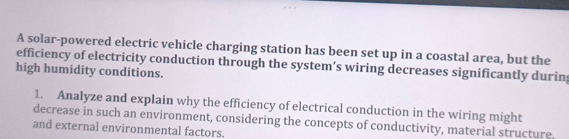 A solar-powered electric vehicle charging station has been set up in a coastal area, but the 
efficiency of electricity conduction through the system’s wiring decreases significantly during 
high humidity conditions. 
1. Analyze and explain why the efficiency of electrical conduction in the wiring might 
decrease in such an environment, considering the concepts of conductivity, material structure. 
and external environmental factors.