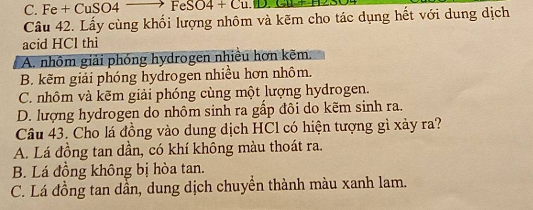 C. Fe + CuSO4 ` → FeSO4 + Cu.D.
Câu 42. Lấy cùng khối lượng nhôm và kẽm cho tác dụng hết với dung dịch
acid HCl thì
A. nhôm giải phóng hydrogen nhiều hơn kẽm.
B. kẽm giải phóng hydrogen nhiều hơn nhôm.
C. nhôm và kẽm giải phóng cùng một lượng hydrogen.
D. lượng hydrogen do nhôm sinh ra gầp đôi do kẽm sinh ra.
Câu 43. Cho lá đồng vào dung dịch HCl có hiện tượng gì xảy ra?
A. Lá đồng tan dần, có khí không màu thoát ra.
B. Lá đồng không bị hòa tan.
C. Lá đồng tan dần, dung dịch chuyền thành màu xanh lam.