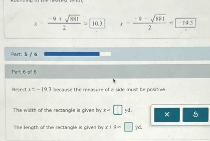 Rounding to the nearest tenth,
x= (-9+sqrt(881))/2 approx 10.3 x= (-9-sqrt(881))/2 approx -19.3
Part: 5 / 6
Part 6 of 6
Reject xapprox -19.3 because the measure of a side must be positive.
The width of the rectangle is given by xapprox □ yd. 
×
The length of the rectangle is given by x+9approx □ yd.