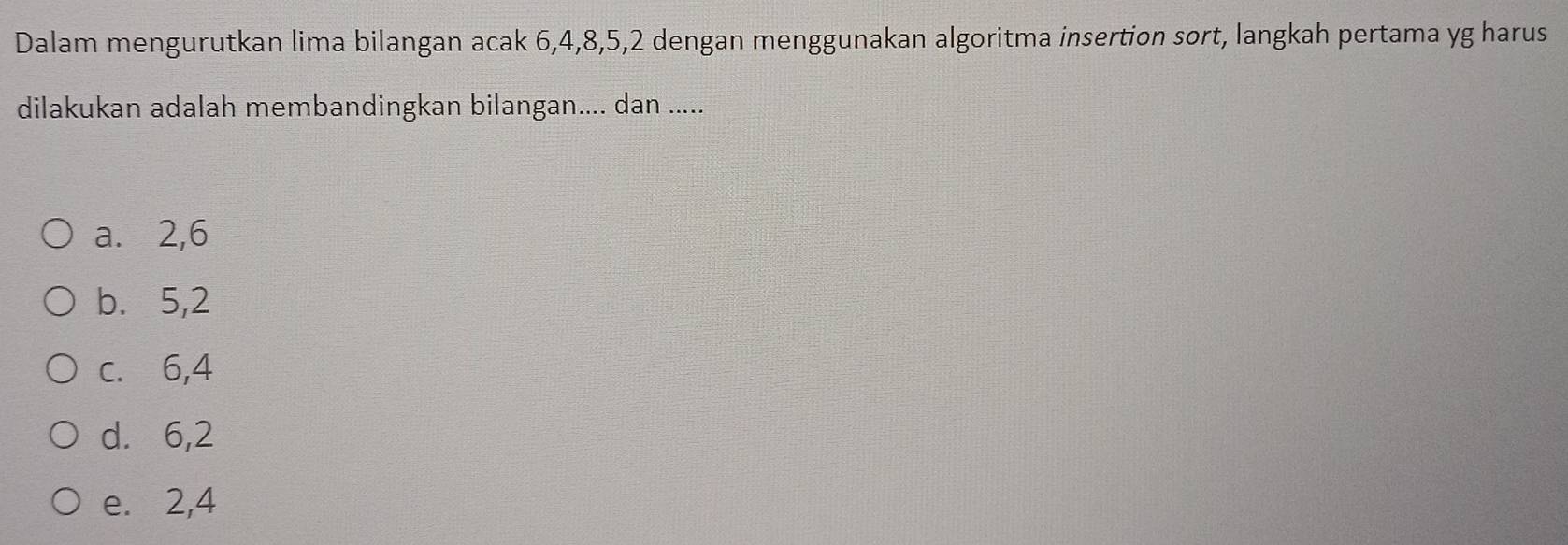 Dalam mengurutkan lima bilangan acak 6, 4, 8, 5, 2 dengan menggunakan algoritma insertion sort, langkah pertama yg harus
dilakukan adalah membandingkan bilangan.... dan .....
a. 2, 6
b. 5, 2
c. 6, 4
d. 6, 2
e. 2, 4