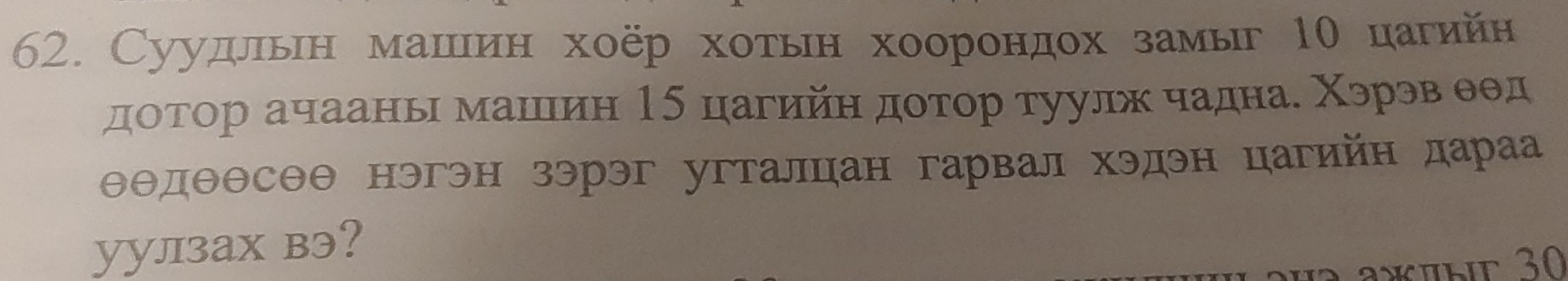 Суудлίьеη машеιίин хοёр хοетьιн хооронηдохί замыг 1θ цагийн 
доτор ачаань машιин 15 цагийн доτор туулх чадна. Χэрэв θθд
θθдθθсΘθ нэгэн зэрэг угталцан гарвал хэдэн цагийн дараа 
yулзаx вэ? 
a*üыe 30