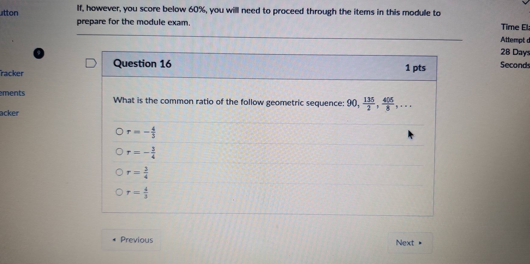 utton
If, however, you score below 60%, you will need to proceed through the items in this module to
prepare for the module exam.
Time Ela
Attempt d
28 Days
Question 16 1 pts
Seconds
racker
ements
What is the common ratio of the follow geometric sequence: 90,  135/2 ,  405/8 ,... 
acker
r=- 4/3 
r=- 3/4 
r= 3/4 
r= 4/3 
Previous Next