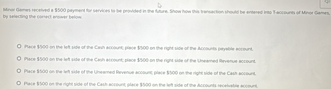 Minor Games received a $500 payment for services to be provided in the future. Show how this transaction should be entered into T-accounts of Minor Games,
by selecting the correct answer below.
Place $500 on the left side of the Cash account; place $500 on the right side of the Accounts payable account.
Place $500 on the left side of the Cash account; place $500 on the right side of the Unearned Revenue account.
Place $500 on the left side of the Unearned Revenue account; place $500 on the right side of the Cash account.
Place $500 on the right side of the Cash account; place $500 on the left side of the Accounts receivable account.